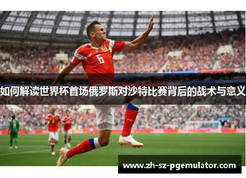 如何解读世界杯首场俄罗斯对沙特比赛背后的战术与意义