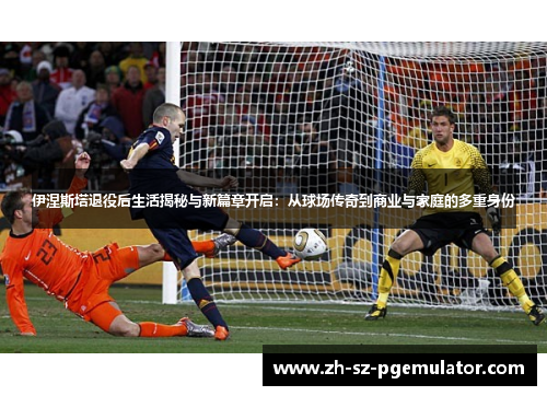 伊涅斯塔退役后生活揭秘与新篇章开启：从球场传奇到商业与家庭的多重身份