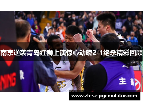 南京逆袭青岛红狮上演惊心动魄2-1绝杀精彩回顾