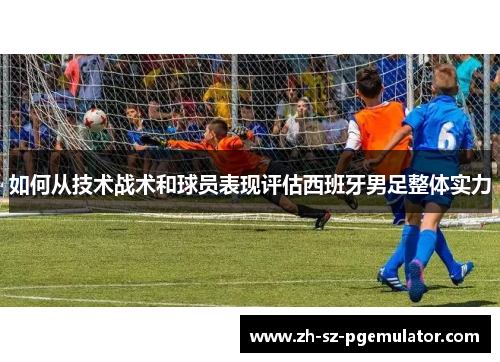 如何从技术战术和球员表现评估西班牙男足整体实力