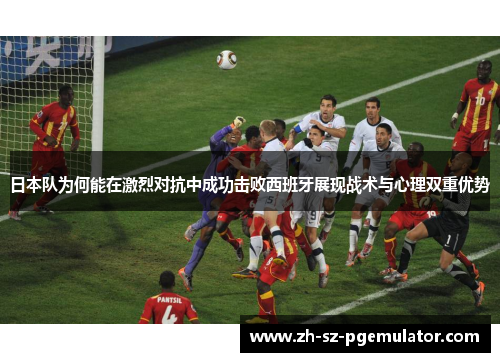日本队为何能在激烈对抗中成功击败西班牙展现战术与心理双重优势