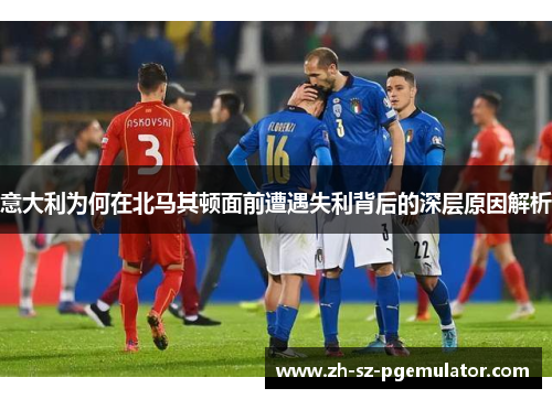 意大利为何在北马其顿面前遭遇失利背后的深层原因解析