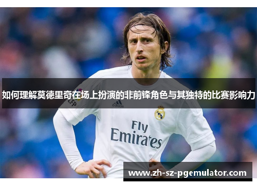 如何理解莫德里奇在场上扮演的非前锋角色与其独特的比赛影响力