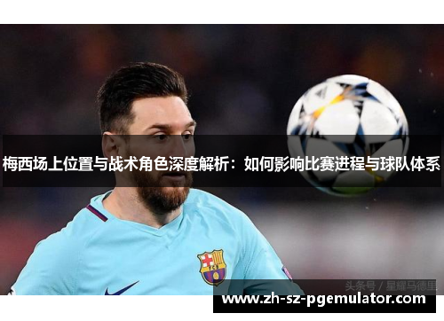 梅西场上位置与战术角色深度解析：如何影响比赛进程与球队体系