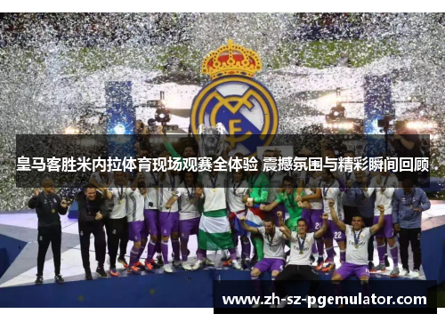 皇马客胜米内拉体育现场观赛全体验 震撼氛围与精彩瞬间回顾