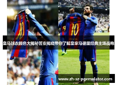 皇马球衣颜色大揭秘答案揭晓带你了解皇家马德里经典主场战袍 皇马球衣颜色大揭秘答案揭晓带你了解皇家马德里经典主场战袍