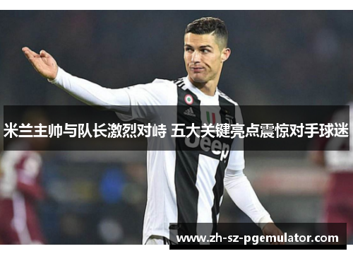 米兰主帅与队长激烈对峙 五大关键亮点震惊对手球迷