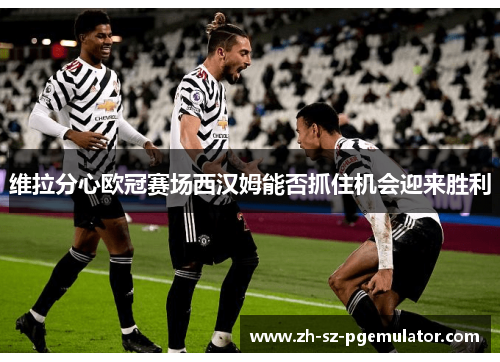 维拉分心欧冠赛场西汉姆能否抓住机会迎来胜利