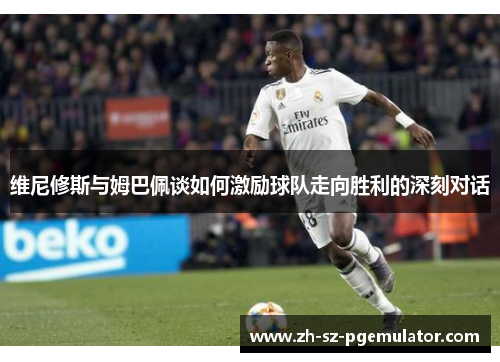 维尼修斯与姆巴佩谈如何激励球队走向胜利的深刻对话