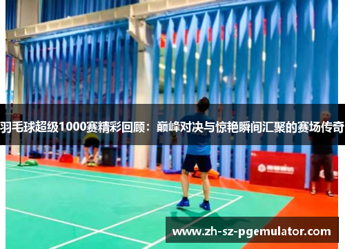 羽毛球超级1000赛精彩回顾：巅峰对决与惊艳瞬间汇聚的赛场传奇