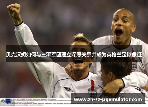 贝克汉姆如何与三狮军团建立深厚关系并成为英格兰足球象征 贝克汉姆如何与三狮军团建立深厚关系并成为英格兰足球象征