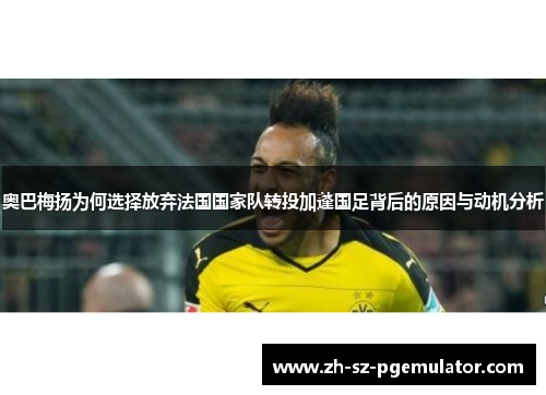 奥巴梅扬为何选择放弃法国国家队转投加蓬国足背后的原因与动机分析 奥巴梅扬为何选择放弃法国国家队转投加蓬国足背后的原因与动机分析