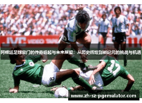 阿根廷足球豪门的传奇崛起与未来展望：从历史辉煌到新纪元的挑战与机遇