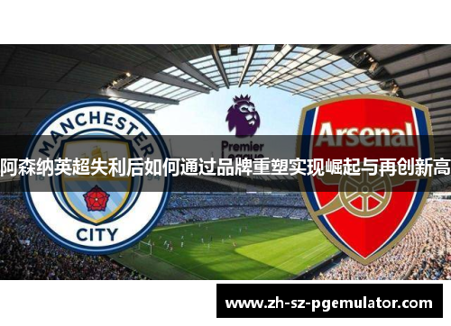 阿森纳英超失利后如何通过品牌重塑实现崛起与再创新高