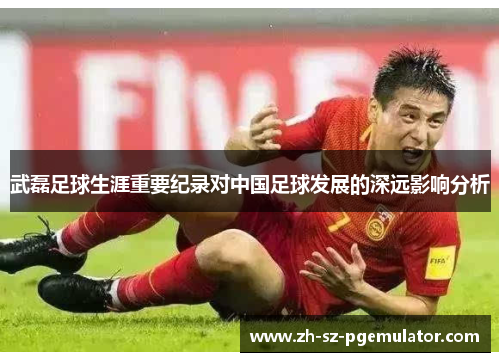 武磊足球生涯重要纪录对中国足球发展的深远影响分析