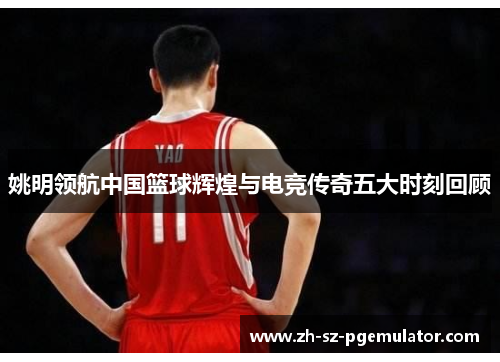 姚明领航中国篮球辉煌与电竞传奇五大时刻回顾