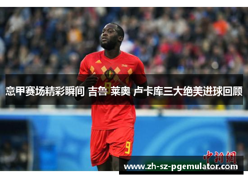 意甲赛场精彩瞬间 吉鲁 莱奥 卢卡库三大绝美进球回顾 意甲赛场精彩瞬间 吉鲁 莱奥 卢卡库三大绝美进球回顾