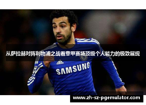 从萨拉赫对阵利物浦之战看意甲赛场顶级个人能力的极致展现 从萨拉赫对阵利物浦之战看意甲赛场顶级个人能力的极致展现